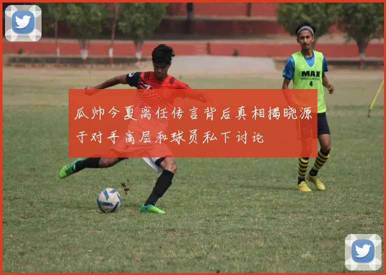 瓜帅今夏离任传言背后真相揭晓源于对手高层和球员私下讨论