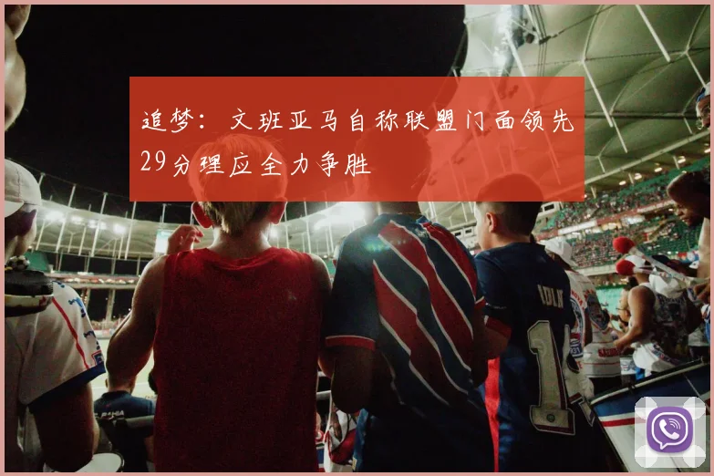 追梦：文班亚马自称联盟门面领先29分理应全力争胜