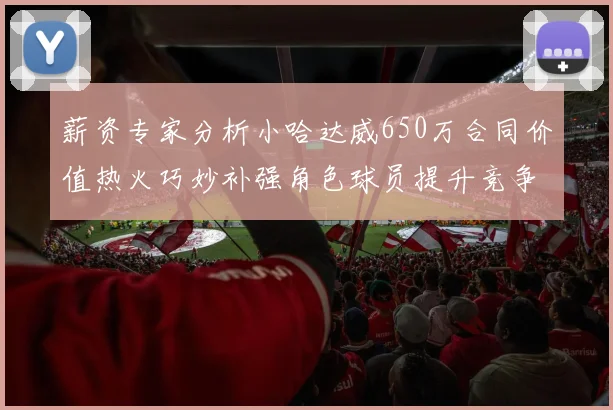 薪资专家分析小哈达威650万合同价值热火巧妙补强角色球员提升竞争力