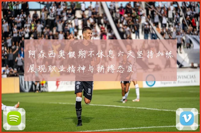 阿森西奥假期不休息六天坚持加练展现职业精神与拼搏态度