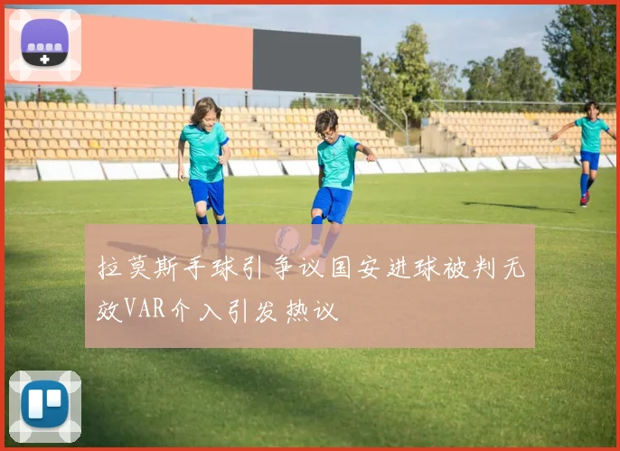 拉莫斯手球引争议国安进球被判无效VAR介入引发热议