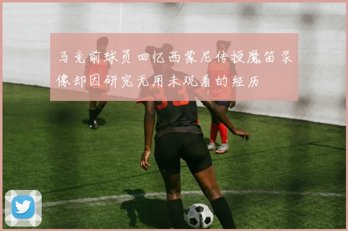 马竞前球员回忆西蒙尼传授魔笛录像却因研究无用未观看的经历