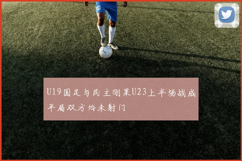 U19国足与民主刚果U23上半场战成平局双方均未射门