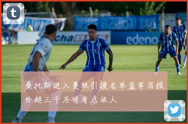 桑托斯进入曼联引援名单蓝军若报价超三千万将考虑放人