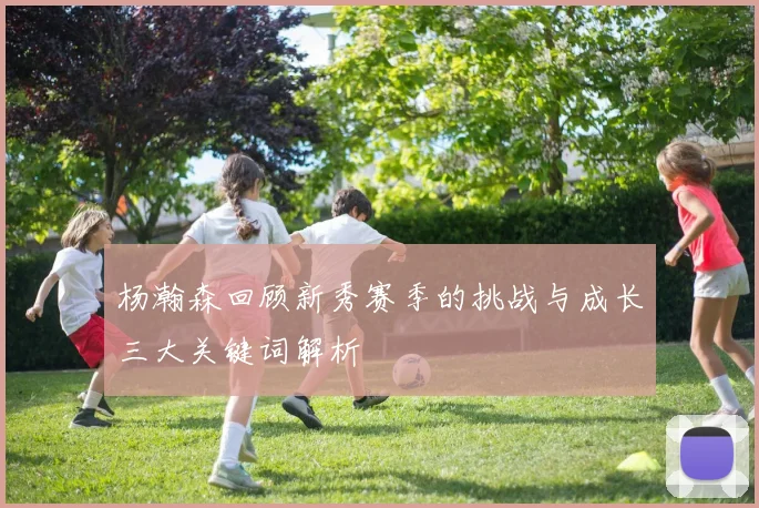 杨瀚森回顾新秀赛季的挑战与成长三大关键词解析