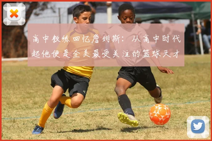 高中教练回忆詹姆斯：从高中时代起他便是全美最受关注的篮球天才