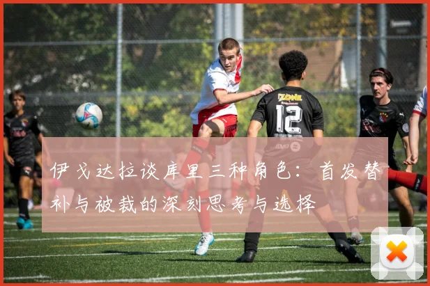 伊戈达拉谈库里三种角色：首发替补与被裁的深刻思考与选择
