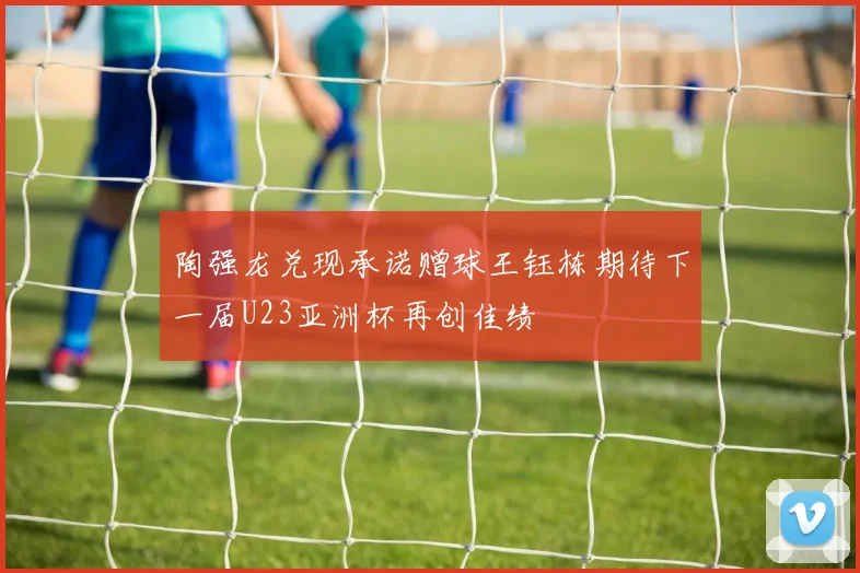 陶强龙兑现承诺赠球王钰栋期待下一届U23亚洲杯再创佳绩