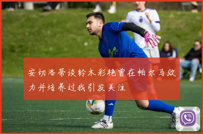 安切洛蒂谈铃木彩艳曾在帕尔马效力并培养过我引发关注