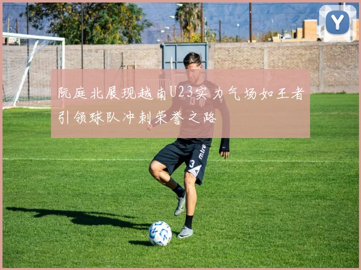 阮庭北展现越南U23实力气场如王者引领球队冲刺荣誉之路