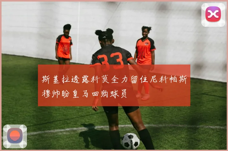 斯基拉透露科莫全力留住尼科帕斯穆帅盼皇马回购球员