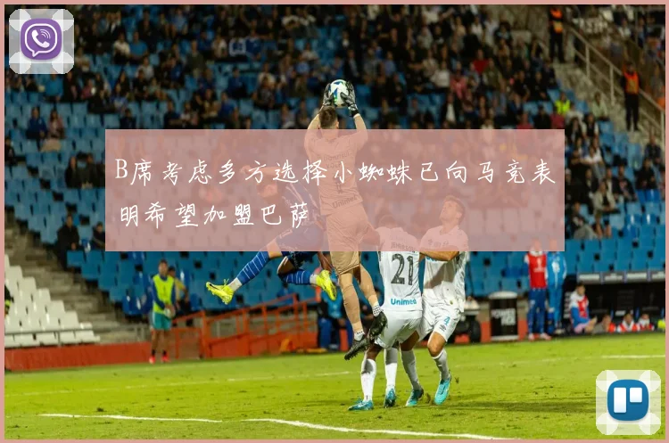 B席考虑多方选择小蜘蛛已向马竞表明希望加盟巴萨