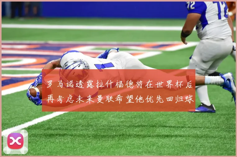 罗马诺透露拉什福德将在世界杯后再考虑未来曼联希望他优先回归球队
