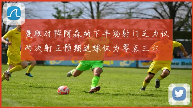 曼联对阵阿森纳下半场射门乏力仅两次射正预期进球仅为零点三六