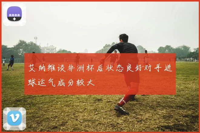 艾纳维谈非洲杯后状态良好对手进球运气成分较大