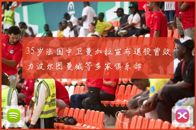 35岁法国中卫曼加拉宣布退役曾效力波尔图曼城等多家俱乐部