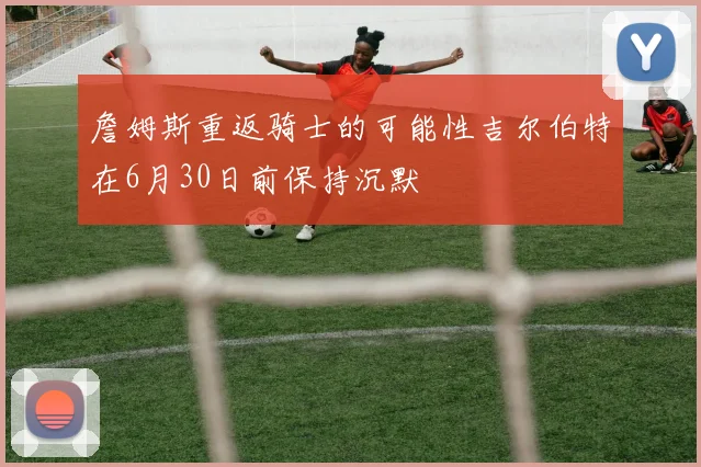 詹姆斯重返骑士的可能性吉尔伯特在6月30日前保持沉默