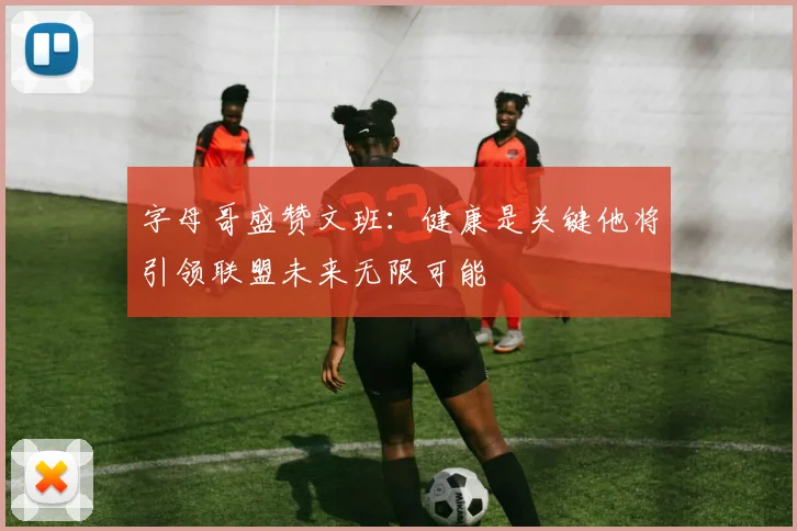 字母哥盛赞文班：健康是关键他将引领联盟未来无限可能