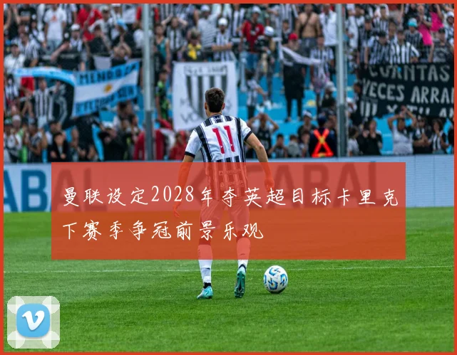 曼联设定2028年夺英超目标卡里克下赛季争冠前景乐观