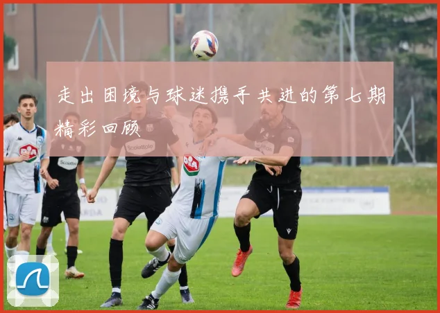 走出困境与球迷携手共进的第七期精彩回顾
