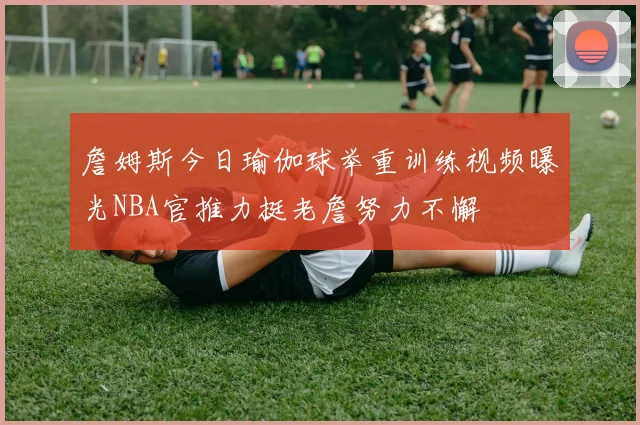詹姆斯今日瑜伽球举重训练视频曝光NBA官推力挺老詹努力不懈