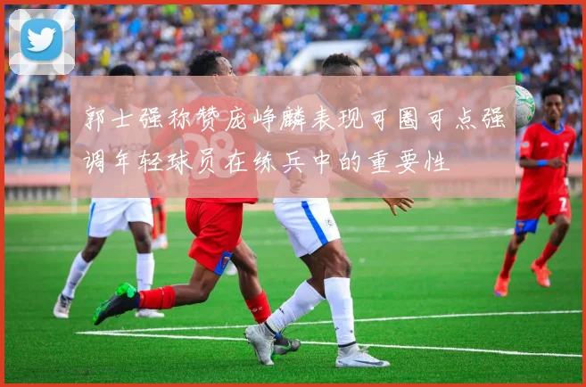 郭士强称赞庞峥麟表现可圈可点强调年轻球员在练兵中的重要性