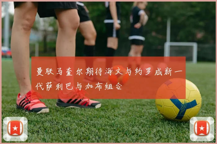 曼联马奎尔期待海文与约罗成新一代萨利巴与加布组合