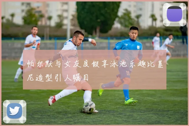帕尔默与女友度假享泳池乐趣比基尼造型引人瞩目