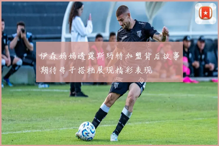 伊森妈妈透露斯玛特加盟背后故事期待母子搭档展现精彩表现