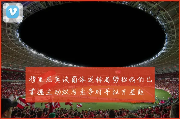 穆里尼奥谈葡体逆转局势称我们已掌握主动权与竞争对手拉开差距