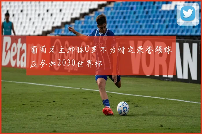 葡萄牙主帅称C罗不为特定荣誉踢球应参加2030世界杯